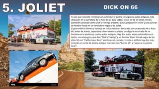 Ya sea que necesite remolcar un automóvil o quiera ver algunos autos antiguos, esta
atracción en la carretera de la Ruta 66 es para usted. Dick's on 66 en Joliet, Illinois
(también conocido como Dick's Towing) presenta autos viejos en el techo y una porción
de Mother Road en un verdadero negocio de Joliet.
El gran edificio blanco y naranja en la Ruta 66 está decorado con un escudo de la Ruta
66, botes de aceite, tapacubos y herramientas viejos, una figura recortada de un
hombre en la ventana y cuatro autos antiguos. Hay dos autos viejos colocados en el
techo: una vieja grúa que dice “Dick's Towing” y un Pontiac Silver Streak negro de los
años 50 con “California or Bust” escrito en el costado. Frente al edificio hay dos más,
incluido un coche de policía antiguo marcado con “Coche 54” y “apoya a tu policía
local”.
 