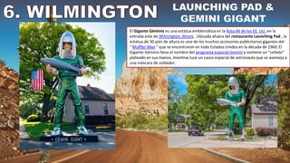 El Gigante Géminis es una estatua emblemática en la Ruta 66 de los EE. UU. en la
entrada este de Wilmington, Illinois . Ubicada afuera del restaurante Launching Pad , la
estatua de 30 pies de altura es uno de los muchos accesorios publicitarios gigantes del
" Muffler Man " que se encontraron en todo Estados Unidos en la década de 1960. El
Gigante Géminis lleva el nombre del programa espacial Gemini y sostiene un "cohete"
plateado en sus manos, mientras luce un casco espacial de astronauta que se asemeja a
una máscara de soldador.
 
