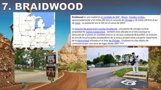 Braidwood es una ciudad en el condado de Will , Illinois , Estados Unidos ,
aproximadamente a 53 millas (85 km) al suroeste de Chicago y 18 millas (29 km) al sur
de Joliet . La población era 6.191 en el censo de 2010
La estación de generación nuclear Braidwood , una planta de energía nuclear
propiedad de Exelon Corporation , también está ubicada en el área (aunque la
dirección de la planta en realidad está en la cercana ciudad de Braceville). La estación
es uno de los principales empleadores de la zona y proporciona una parte importante
de la electricidad utilizada en el área de Chicago . La planta ha sido objeto de
controversia por una serie de fugas desde 2007 [4] [5]
 
