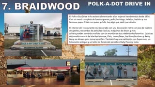 El Polk-a-Dot Drive In ha estado alimentando a los viajeros hambrientos desde 1956.
Con un menú completo de hamburguesas, pollo, hot dogs, helados, batidos y sus
famosas papas fritas con queso y chile, hay algo que pedir para todos.
El interior del restaurante está decorado con una decoración retro con piso de tablero
de ajedrez, recuerdos de películas clásicas, máquinas de discos y más.
Afuera puedes tomarte una foto con un montón de tus celebridades favoritas. Estatuas
de tamaño natural de Marilyn Monroe, Elvis, James Dean, los Blues Brothers y Betty
Boop se alinean para tomarse selfies. También hay una exhibición con Superman, un
fotomatón antiguo y un telón de fondo del periódico Daily Planet y todo.
 