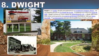 Dwight es un pueblo ubicado principalmente en el condado de Livingston, Illinois , con
una pequeña porción en el condado de Grundy . La población era 4.032 en el censo de
2020 . Dwight contiene un tramo original de la Ruta 66 de EE. UU. , y desde 1892 hasta
2016 utilizó continuamente una estación de ferrocarril diseñada en 1891 por Henry
Ives Cobb . [4] La Interestatal 55 pasa por alto el pueblo hacia el norte y el oeste.
 