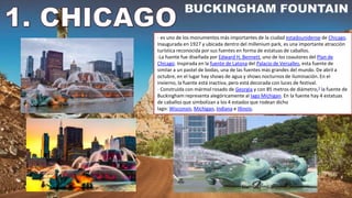 - es uno de los monumentos más importantes de la ciudad estadounidense de Chicago.
Inaugurada en 1927 y ubicada dentro del millenium park, es una importante atracción
turística reconocida por sus fuentes en forma de estatuas de caballos.
-La fuente fue diseñada por Edward H. Bennett, uno de los coautores del Plan de
Chicago. Inspirada en la fuente de Latona del Palacio de Versalles, esta fuente de
similar a un pastel de bodas, una de las fuentes más grandes del mundo. De abril a
octubre, en el lugar hay shows de agua y shows nocturnos de iluminación. En el
invierno, la fuente está inactiva, pero está decorada con luces de festival.
- Construida con mármol rosado de Georgia y con 85 metros de diámetro,3​ la fuente de
Buckingham representa alegóricamente al lago Míchigan. En la fuente hay 4 estatuas
de caballos que simbolizan a los 4 estados que rodean dicho
lago: Wisconsin, Michigan, Indiana e Illinois.
 