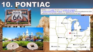 Pontiac es una ciudad ubicada en el condado de Livingston en
el estado estadounidense de Illinois. En el Censo de 2010 tenía una población de 11931
habitantes y una densidad poblacional de 584,96 personas por km².3
 