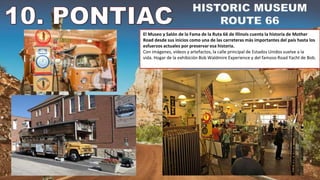 El Museo y Salón de la Fama de la Ruta 66 de Illinois cuenta la historia de Mother
Road desde sus inicios como una de las carreteras más importantes del país hasta los
esfuerzos actuales por preservar esa historia.
Con imágenes, vídeos y artefactos, la calle principal de Estados Unidos vuelve a la
vida. Hogar de la exhibición Bob Waldmire Experience y del famoso Road Yacht de Bob.
 