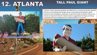 "Tall Paul", habría aparecido alrededor de 1940 frente a un puesto de perritos calientes
de Cicero en los suburbios de Chicago, Illinois. Amenazado con demolición, desde
entonces ha sido trasladado y restaurado, siendo ahora visible en Atlanta, Illinois, más
al oeste a lo largo de la Ruta 66. Todavía sostiene su gigantesco hot dog y constituye
una parada para tomar fotografías que no debe perderse en el camino.
 