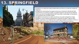 Springfield es la capital del estado estadounidense de Illinois y la sede del condado de
Sangamon.
Springfield fue colonizada por europeos-americanos a finales de la década de 1810,
cuando Illinois se convirtió en estado. El residente histórico más famoso fue Abraham
Lincoln, que vivió en Springfield desde 1837 hasta 1861, cuando llegó a la Casa Blanca
como presidente de los Estados Unidos.
Springfield se encuentra en un valle y una llanura cerca del río Sangamon. El lago
Springfield, un gran embalse propiedad de la compañía City Water, Light & Power
(CWLP), proporciona a los residentes de la ciudad agua potable y recreativa. El clima es
bastante típico de los lugares de latitud media, con cuatro estaciones distintas.
 