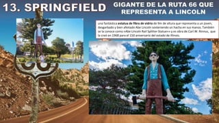 una fantástica estatua de fibra de vidrio de 9m de altura que representa a un joven,
desgarbado y bien afeitado Abe Lincoln sosteniendo un hacha en sus manos. También
se la conoce como «Abe Lincoln Rail Splitter Statue»» y es obra de Carl W. Rinnus, que
la creó en 1968 para el 150 aniversario del estado de Illinois.
 