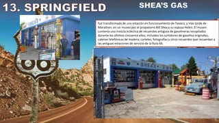 fue transformada de una estación en funcionamiento de Texaco, y más tarde de
Marathon, en un museo por el propietario Bill Shea y su esposa Helen. El museo
contenía una mezcla ecléctica de recuerdos antiguos de gasolineras recopilados
durante los últimos cincuenta años, incluidos los surtidores de gasolina originales,
cabinas telefónicas de madera, carteles, fotografías y otros recuerdos que recuerdan a
las antiguas estaciones de servicio de la Ruta 66.
 