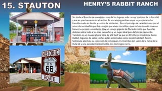 Sin duda el Rancho de conejos es uno de los lugares más raros y curiosos de la Ruta 66
y ese es precisamente su atractivo. Es una vieja gasolinera que su propietario ha
transformado en tienda y centro de visitantes . Pero si por algo se caracteriza es por el
amor de sus dueños por los conejos que viven con ellos y que incluso cuando mueren
tienen su propio cementerio. Hay un conejo gigante de fibra de vidrio que hace las
delicias sobre todo a los mas pequeños y un lugar ideal para la foto de recuerdo.
También es un museo al aire libre de VW Golf ya que en EEUU este modelo se llamo
Rabbit. Algunos de estos coches están enterrados como los de Cadillach Ranch.
Sobresale además, su colección de remolques. Es miembro del salón de la fama de la
Ruta 66 y una parada imprescindible. Los domingos cierra.
 