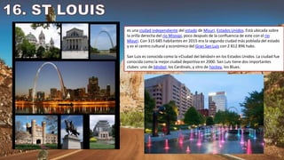 es una ciudad independiente del estado de Misuri, Estados Unidos. Está ubicada sobre
la orilla derecha del río Misisipi, poco después de la confluencia de este con el río
Misuri. Con 315 685 habitantes en 2015 era la segunda ciudad más poblada del estado
y es el centro cultural y económico del Gran San Luis con 2 812 896 habs.
San Luis es conocida como la «Ciudad del béisbol» en los Estados Unidos. La ciudad fue
conocida como la mejor ciudad deportiva en 2000. San Luis tiene dos importantes
clubes: uno de béisbol, los Cardinals, y otro de hockey, los Blues.
 