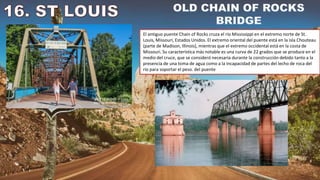 El antiguo puente Chain of Rocks cruza el río Mississippi en el extremo norte de St.
Louis, Missouri, Estados Unidos. El extremo oriental del puente está en la isla Chouteau
(parte de Madison, Illinois), mientras que el extremo occidental está en la costa de
Missouri. Su característica más notable es una curva de 22 grados que se produce en el
medio del cruce, que se consideró necesaria durante la construcción debido tanto a la
presencia de una toma de agua como a la incapacidad de partes del lecho de roca del
río para soportar el peso. del puente
 