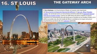 El Arco Gateway, o la Puerta hacia el Oeste, es la parte más importante
del Monumento a la Expansión Nacional de Jefferson en San Luis, Misuri (Estados
Unidos). Se construyó como un monumento conmemorativo de la expansión hacia el
oeste de los Estados Unidos. Cuenta con 200 metros de altura máxima, lo que lo
convierte en el monumento más alto hecho por el hombre en los Estados Unidos, en el
edificio accesible más alto del estado de Misuri y también en la mayor estructura
arquitectónica con forma de arco catenario aplastado.
 