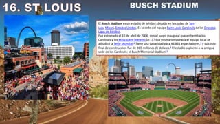El Busch Stadium es un estadio de béisbol ubicado en la ciudad de San
Luis, Misuri, Estados Unidos. Es la sede del equipo Saint Louis Cardinals de las Grandes
Ligas de Béisbol.
Fue estrenado el 10 de abril de 2006, con el juego inaugural que enfrentó a los
Cardinals y los Milwaukee Brewers (0-1).1​ Esa misma temporada el equipo local se
adjudicó la Serie Mundial.2​ Tiene una capacidad para 46.861 espectadores,3​ y su costo
final de construcción fue de 365 millones de dólares.4​ El estadio suplantó a la antigua
sede de los Cardinals: el Busch Memorial Stadium.5
 