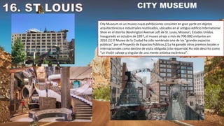 City Museum es un museo cuyas exhibiciones consisten en gran parte en objetos
arquitectónicos e industriales reutilizados, ubicados en el antiguo edificio International
Shoe en el distrito Washington Avenue Loft de St. Louis, Missouri, Estados Unidos.
Inaugurado en octubre de 1997, el museo atrajo a más de 700.000 visitantes en
2010.[1] El Museo de la Ciudad ha sido nombrado uno de los "grandes espacios
públicos" por el Proyecto de Espacios Públicos,[2] y ha ganado otros premios locales e
internacionales como destino de visita obligada.[cita requerida] Ha sido descrito como
"un Visión salvaje y singular de una mente artística excéntrica".
 
