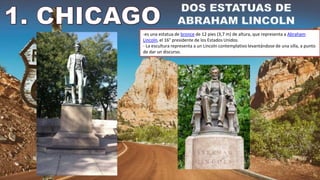 -es una estatua de bronce de 12 pies (3,7 m) de altura, que representa a Abraham
Lincoln, el 16° presidente de los Estados Unidos.
- La escultura representa a un Lincoln contemplativo levantándose de una silla, a punto
de dar un discurso.
 