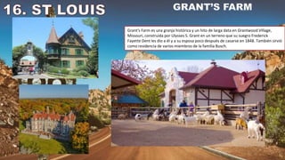 Grant's Farm es una granja histórica y un hito de larga data en Grantwood Village,
Missouri, construida por Ulysses S. Grant en un terreno que su suegro Frederick
Fayette Dent les dio a él y a su esposa poco después de casarse en 1848. También sirvió
como residencia de varios miembros de la familia Busch.
 