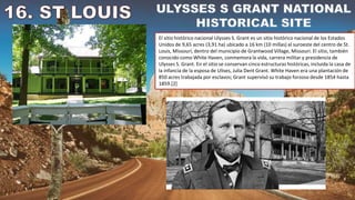 El sitio histórico nacional Ulysses S. Grant es un sitio histórico nacional de los Estados
Unidos de 9,65 acres (3,91 ha) ubicado a 16 km (10 millas) al suroeste del centro de St.
Louis, Missouri, dentro del municipio de Grantwood Village, Missouri. El sitio, también
conocido como White Haven, conmemora la vida, carrera militar y presidencia de
Ulysses S. Grant. En el sitio se conservan cinco estructuras históricas, incluida la casa de
la infancia de la esposa de Ulises, Julia Dent Grant. White Haven era una plantación de
850 acres trabajada por esclavos; Grant supervisó su trabajo forzoso desde 1854 hasta
1859.[2]
 