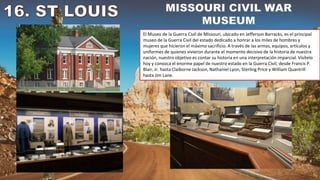 El Museo de la Guerra Civil de Missouri, ubicado en Jefferson Barracks, es el principal
museo de la Guerra Civil del estado dedicado a honrar a los miles de hombres y
mujeres que hicieron el máximo sacrificio. A través de las armas, equipos, artículos y
uniformes de quienes vivieron durante el momento decisivo de la historia de nuestra
nación, nuestro objetivo es contar su historia en una interpretación imparcial. Visítelo
hoy y conozca el enorme papel de nuestro estado en la Guerra Civil, desde Francis P.
Blair, Jr. hasta Claiborne Jackson, Nathaniel Lyon, Sterling Price y William Quantrill
hasta Jim Lane.
 