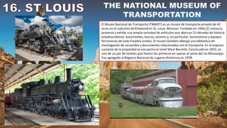 El Museo Nacional de Transporte (TNMOT) es un museo de transporte privado de 42
acres en el suburbio de Kirkwood en St. Louis, Missouri. Fundada en 1944,[1] restaura,
preserva y exhibe una amplia variedad de vehículos que abarcan 15 décadas de historia
estadounidense: automóviles, barcos, aviones y, en particular, locomotoras y equipos
ferroviarios de todo Estados Unidos. El museo también alberga una biblioteca de
investigación de recuerdos y documentos relacionados con el transporte. En la esquina
suroeste de la propiedad se encuentra el túnel West Barretts. Construido en 1853, es
uno de un par de túneles que fueron los primeros en operar al oeste del río Mississippi.
Fue agregado al Registro Nacional de Lugares Históricos en 1978.
 