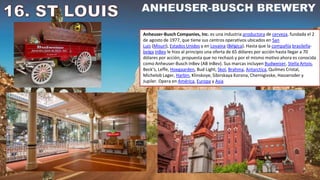 Anheuser-Busch Companies, Inc. es una industria productora de cerveza, fundada el 2
de agosto de 1977, que tiene sus centros operativos ubicados en San
Luis (Misuri), Estados Unidos y en Lovaina (Bélgica). Hasta que la compañía brasileña-
belga InBev le hizo al principio una oferta de 65 dólares por acción hasta llegar a 70
dólares por acción, propuesta que no rechazó y por el mismo motivo ahora es conocida
como Anheuser-Busch InBev (AB InBev). Sus marcas incluyen Budweiser, Stella Artois,
Beck’s, Leffe, Hoegaarden, Bud Light, Skol, Brahma, Antarctica, Quilmes Cristal,
Michelob Lager, Harbin, Klinskoye, Sibirskaya Korona, Chernigivske, Hasseroder y
Jupiler. Opera en América, Europa y Asia
 