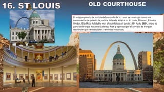 El antiguo palacio de justicia del condado de St. Louis se construyó como una
combinación de palacio de justicia federal y estatal en St. Louis, Missouri, Estados
Unidos. El edificio habitable más alto de Missouri desde 1864 hasta 1894, ahora es
parte del Parque Nacional Gateway Arch y operado por el Servicio de Parques
Nacionales para exhibiciones y eventos históricos.
 