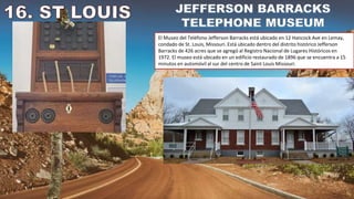 El Museo del Teléfono Jefferson Barracks está ubicado en 12 Hancock Ave en Lemay,
condado de St. Louis, Missouri. Está ubicado dentro del distrito histórico Jefferson
Barracks de 426 acres que se agregó al Registro Nacional de Lugares Históricos en
1972. El museo está ubicado en un edificio restaurado de 1896 que se encuentra a 15
minutos en automóvil al sur del centro de Saint Louis Missouri.
 