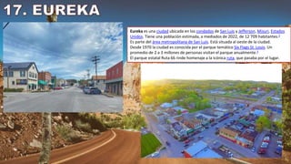 Eureka es una ciudad ubicada en los condados de San Luis y Jefferson, Misuri, Estados
Unidos. Tiene una población estimada, a mediados de 2022, de 12 709 habitantes.2
Es parte del área metropolitana de San Luis. Está situada al oeste de la ciudad.
Desde 1970 la ciudad es conocida por el parque temático Six Flags St. Louis. Un
promedio de 2 a 3 millones de personas visitan el parque anualmente.3
El parque estatal Ruta 66 rinde homenaje a la icónica ruta, que pasaba por el lugar.
 