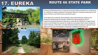El Parque Estatal Route 66 es un área de recreación pública ubicada en el río Meramec
en el sitio de la antigua ciudad de Times Beach, Missouri. El parque estatal abarca 419
acres (170 ha) a una milla (1,6 km) al este de Eureka.
Times Beach fue comprada, desmantelada y descontaminada por la Agencia de
Protección Ambiental de los Estados Unidos tras el descubrimiento de una
contaminación generalizada por dioxinas en la década de 1980.[6] En el lugar donde
antes se encontraban las casas de los residentes evacuados, ahora crecen campos de
hierba silvestre y matorrales. Las calles desiertas bordean el parque e insinúan lo que
alguna vez fue una comunidad en el oeste del condado de Saint Louis.[7]
 