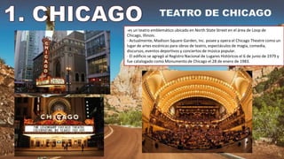 -es un teatro emblemático ubicado en North State Street en el área de Loop de
Chicago, Illinois.
- Actualmente, Madison Square Garden, Inc. posee y opera el Chicago Theatre como un
lugar de artes escénicas para obras de teatro, espectáculos de magia, comedia,
discursos, eventos deportivos y conciertos de música popular.
- El edificio se agregó al Registro Nacional de Lugares Históricos el 6 de junio de 1979 y
fue catalogado como Monumento de Chicago el 28 de enero de 1983.
 