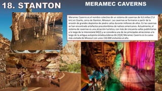 Meramec Caverns es el nombre colectivo de un sistema de cavernas de 4,6 millas (7,4
km) en Ozarks, cerca de Stanton, Missouri. Las cavernas se formaron a partir de la
erosión de grandes depósitos de piedra caliza durante millones de años. En las cavernas
se han encontrado artefactos precolombinos de nativos americanos. Actualmente, el
sistema de cavernas es una atracción turística, con más de cincuenta vallas publicitarias
a lo largo de la Interestatal 44[2] y se considera una de las principales atracciones a lo
largo de la antigua autopista estadounidense 66.[3][4] Meramec Caverns es la cueva
más visitada de Missouri con unos 150.000 visitantes al año.
 
