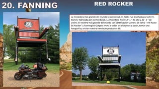 La mecedora más grande del mundo se construyó en 2008. Fue diseñada por John R.
Bland y fabricada por Joe Medwick. La mecedora mide 42 ′ 1 ″ de alto y 20 ′ 3 ″ de
ancho. El rockero más grande del mundo con certificación Guiness se llama "The Route
66 Rocker" y Fanning 66 Outpost invita a todos los visitantes a pasar, tomar una
fotografía y visitar nuestra tienda de productos 66.
 