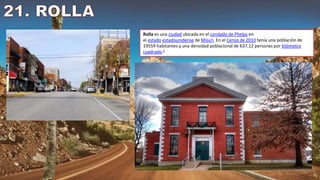 Rolla es una ciudad ubicada en el condado de Phelps en
el estado estadounidense de Misuri. En el Censo de 2010 tenía una población de
19559 habitantes y una densidad poblacional de 637,12 personas por kilómetro
cuadrado.2
 