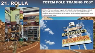 El Totem Pole se proclama el negocio de la Ruta 66 más antiguo de Missouri. Data de
1933, cuando el negocio estaba más al este, más cerca de la ciudad fantasma de
Arlington, Missouri, aunque uno de los edificios de ese complejo todavía estaba en pie
la última vez que revisé.
 