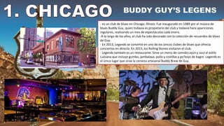 - es un club de blues en Chicago, Illinois. Fue inaugurado en 1989 por el músico de
blues Buddy Guy, quien todavía es propietario del club y todavía hace apariciones
regulares, realizando un mes de espectáculos cada enero.
-A lo largo de los años, el club ha sido decorado con la colección de recuerdos de blues
de Guy.
- En 2013, Legends se convirtió en uno de los únicos clubes de blues que ofrecía
conciertos en directo. En 2015, los Rolling Stones visitaron el club.
- Legends también es un restaurante. Sirve un menú de comida cajún y soul al estilo
Luisiana que incluye gumbo, jambalaya, pollo y costillas y po'boys de bagre. Legends es
el único lugar que sirve la cerveza artesanal Buddy Brew de Guy.
 