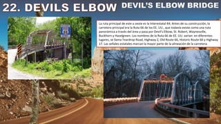 La ruta principal de este a oeste es la Interestatal 44; Antes de su construcción, la
carretera principal era la Ruta 66 de los EE. UU., que todavía existe como una ruta
panorámica a través del área y pasa por Devil's Elbow, St. Robert, Waynesville,
Buckhorn y Hazelgreen. Los nombres de la Ruta 66 de EE. UU. varían: en diferentes
lugares, se llama Teardrop Road, Highway Z, Old Route 66, Historic Route 66 y Highway
17. Las señales estatales marcan la mayor parte de la alineación de la carretera.
 