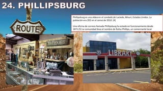 Phillipsburg es una aldea en el condado de Laclede, Misuri, Estados Unidos. La
población era 202 en el censo de 2010. [4]
Una oficina de correos llamada Phillipsburg ha estado en funcionamiento desde
1871.[5] La comunidad lleva el nombre de Rufus Phillips, un comerciante local.
 