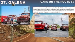 El director John Lasseter y el animador Joe Ranft de “Cars” de Pixar visitaron esta
estación de servicio Kan-O-Tex en la antigua Ruta 66 en Galena y vieron la grúa oxidada
que inspiró el personaje “Tow Mater”. Pase para tomar fotografías con Tow Mater, un
camión de bomberos y la gasolinera restaurada de 1934.
 