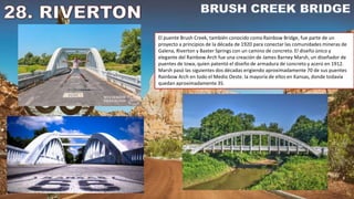 El puente Brush Creek, también conocido como Rainbow Bridge, fue parte de un
proyecto a principios de la década de 1920 para conectar las comunidades mineras de
Galena, Riverton y Baxter Springs con un camino de concreto. El diseño único y
elegante del Rainbow Arch fue una creación de James Barney Marsh, un diseñador de
puentes de Iowa, quien patentó el diseño de armadura de concreto y acero en 1912.
Marsh pasó las siguientes dos décadas erigiendo aproximadamente 70 de sus puentes
Rainbow Arch en todo el Medio Oeste. la mayoría de ellos en Kansas, donde todavía
quedan aproximadamente 35.
 