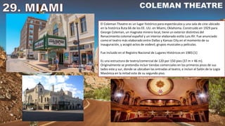 El Coleman Theatre es un lugar histórico para espectáculos y una sala de cine ubicado
en la histórica Ruta 66 de los EE. UU. en Miami, Oklahoma. Construido en 1929 para
George Coleman, un magnate minero local, tiene un exterior distintivo del
Renacimiento colonial español y un interior elaborado estilo Luis XV. Fue anunciado
como el teatro más elaborado entre Dallas y Kansas City en el momento de su
inauguración, y acogió actos de vodevil, grupos musicales y películas.
Fue incluido en el Registro Nacional de Lugares Históricos en 1983.[1]
Es una estructura de teatro/comercial de 120 por 150 pies (37 m × 46 m).
Originalmente se pretendía incluir tiendas comerciales en los primeros pisos de sus
lados este y sur, donde se ubicaban las entradas al teatro, e incluir el Salón de la Logia
Masónica en la mitad este de su segundo piso.
 