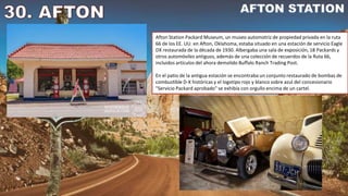 Afton Station Packard Museum, un museo automotriz de propiedad privada en la ruta
66 de los EE. UU. en Afton, Oklahoma, estaba situado en una estación de servicio Eagle
DX restaurada de la década de 1930. Albergaba una sala de exposición, 18 Packards y
otros automóviles antiguos, además de una colección de recuerdos de la Ruta 66,
incluidos artículos del ahora demolido Buffalo Ranch Trading Post.
En el patio de la antigua estación se encontraba un conjunto restaurado de bombas de
combustible D-X históricas y el logotipo rojo y blanco sobre azul del concesionario
"Servicio Packard aprobado" se exhibía con orgullo encima de un cartel.
 