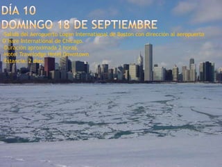 Día 10domingo 18 de septiembre-Salida del Aeropuerto Logan International de Boston con dirección al aeropuerto O’hare International de Chicago.-Duración aproximada 2 horas.-Hotel Travelodge Hotel Downtown.-Estancia: 2 días.