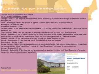 Día 12martes 20 de septiembre-Alquiler de coche y comienzo de la ruta 66.Día 1: Chicago – Springfield: 329 kmChicago – Joliet: 62 km. Hay que ver la cárcel de “Blues Brothers” y el puente “Ruby Bridge” que también aparece en la película.Joliet – Wilmington: 26 km. Hay que ver el gigante “Gemini” típico de la Ruta 66 (solo quedan 3).Wilmington – Braidwood: 9 km.Braidwood – Gardner: 13 km.Gardner – Odell: 28 km. Hay que ver una gasolinera de 1932 (no hay gasolina pero está bien para comprar recuerdos de la ruta 66).Odell – Pontiac: 18 km. Hay que parar en el “Old Log Cabin Restaurant” y comer tarta de albaricoque.Pontiac – Towanda: 42 km.  A medio camino hay un tramo de la Ruta 66 de 1926 el “MemoryLane” no se pude pasar en coche pero se puede parar y hacer buenas fotos. Hay otro tramo restaurado el “TowandaParkway”.Towanda – Normal: 10 km: Hay que ver el primer “steack and shake” fundado en 1934.Normal – Bloomington: 5,5 km. Hay que ver el “Ruta 66 hall of fame and museum”.Bloomington – Shirley: 11 km.Shirley – McLean: 14 km. Entre ambos pueblos está la granja de la familia Funk ofrecen jarabe de arce. En Mac Lean hay que pararse en “DixieTravel Plaza” y visitar el “DixieTruck Home” (el museo de los camioneros).McLean – Broadwell: 37 km.Broadwell – Springfield: 37 km. Hay que ver la casa museo de Abraham Lincoln e ir al “CozyDog drive in” y probar los perritos calientes. Dormimos en SpringfieldPagina oficialhttp://www.illinoisroute66.orghttp://www.illinoisroute66.org/