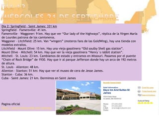 Día 13miércoles 21 de septiembreDía 2: Springfield – Saint James: 331 kmSpringfield – Famersville: 41 km.Famersville – Waggoner: 9 km. Hay que ver “Our lady of thehighways”, réplica de la Virgen María de Lourdes patrona de los camioneros.Waggoner – Litchfield: 25 km. Van “wingers” (moteros fans de las GoldWing), hay una tienda con modelos extraños.Litchfield – Mount Olive: 15 km. Hay unaviejagasolinera “Old soulby Shell gas station”.Mount Olive – Mitchell: 54 km. Hay quever la viejagasolinera “Henry´s rabbit station”.Mitchell – St. Louis: 23 km. Cambiamos de estado y entramos en Missouri. Pasamos por el puente “Chain of Rock Bridge” de 1930. Hay que ir al parque Jefferson donde hay un arco de 192 metros de altura.St. Louis – Allenton: 48 km.Allenton – Stanton: 51 km: Hay que ver el museo de cera de Jesse James.Stanton – Cuba: 36 km.Cuba – Saint James: 21 km. Dormimos en Saint JamesPaginaoficialhttp://www.missouri66.org/joomla/
