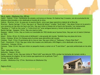 Día 15viernes 23 de septiembreDía 4: Joplin – Oklahoma City: 399 kmJoplin – Galena: 13 km. Cambiamos de estado y entramos en Kansas. En Galena hay 2 museos, uno de acumulación de objetos coleccionados y otro dedicado al mundo de la mina.Galena – Riverton: 6 km. Se pasa por el puente Marsh, único que sigue operativo original de la Ruta 66.Riverton – Baxter Springs: 7,5 km. Hay que ir al “Route 66 Saloon” a beber “draftbeer”. Nos dejan firmar en la pared si una camarera en top-less nos hace una foto. Hay que visitar el Museo de la Guerra de Secesión. Los restaurantes “Murphey´s” “Café ontheroute” y “Little brickinn” eran antiguos bancos y tienen la decoración de estos.Baxter Springs – Quapaw: 10 km. Hay una reserva india.Quapaw – Miami: 14 km. Hay un tramo no transitable de 1922 donde sacar buenas fotos. Hay que ver el teatro Coleman de 1929.Miami – Vinita: 45 km: En Vinita está el McDonald´s más grande del mundo. También hay una plaza de toros.Vinita – Chelsea: 30 km: En Chelsea está el primer pozo petrolífero del mundo.Chelsea – Foyil: 13 km: El pavimento de la ruta es rosa. Hay que visitar el “Galloway´sTotem Pole Park”.Foyil – Claremore: 17 km: Hay que visitar dos museos uno dedicado a Will Rogers y otro dedicado a las armas.Claremore – Catoosa: 20 km.Catoosa – Tulsa: 22 km: Hay que visitar un pequeño museo y comer en el “5 and diner”, que está ambientado en los años 50.Tulsa – Kellyville: 34 km.Kellyville – Depew: 35 km.Depew – Stroud: 16 km. Hay que visitar el “Rock Café” que data de 1939 y probar los buñuelos de tomate verde y hamburguesas de aligátor. Se ven tramos que aparecen en la película “Cars”.Stroud – Arcadia: 64 km. Arcadia – Oklahoma City: 37 km. Dormimos en Oklahoma CityPaginaoficialhttp://www.oklahomaroute66.com/