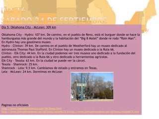 Día 16sábado 24 de septiembreDía 5: Oklahoma City – McLean: 309 kmOklahoma City – Hydro: 107 km. De camino, en el pueblo de Reno, está el burguer donde se hace la hamburguesa más grande del mundo y la habitación del “Big 8 Motel” donde re rodo “Rain Man”. En Hydro hay una gasolinera museo.Hydro – Clinton: 39 km. De camino en el pueblo de Weatherford hay un museo dedicado al astronauta Thomas Paul Stafford. En Clinton hay un museo dedicado a la Ruta 66.Clinton – Elk City: 44 km. En la ciudad podemos ver tres museos uno dedicado a la fundación del pueblo, otro dedicado a la Ruta 66 y otro dedicado a herramientas agrícolas.Elk City – Texola: 63 km. En la ciudad se puede ver la cárcel.Texola – Shamrock: 25 km.Shamrock – Lela: 9,5 km. Cambiamos de estado y entramos en Texas.Lela – McLean: 24 km. Dormimos en McLeanPaginas no oficialeshhttp://www.legendsofamerica.com/66-texas.htmlhttp://www.theroadwanderer.net/66Texas/route66TX.htmtp://www.theroadwanderer.net/66Texas/route66TX.htm