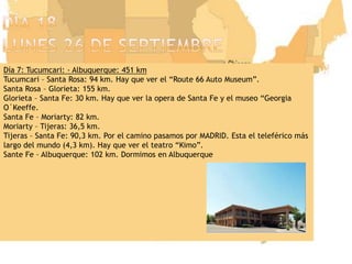 Día 18lunes 26 de septiembreDía 7: Tucumcari: - Albuquerque: 451 kmTucumcari – Santa Rosa: 94 km. Hay que ver el “Route 66 Auto Museum”.Santa Rosa – Glorieta: 155 km.Glorieta – Santa Fe: 30 km. Hay que ver la opera de Santa Fe y el museo “Georgia O´Keeffe.Santa Fe – Moriarty: 82 km.Moriarty – Tijeras: 36,5 km. Tijeras – Santa Fe: 90,3 km. Por el camino pasamos por MADRID. Esta el teleférico más largo del mundo (4,3 km). Hay que ver el teatro “Kimo”.Sante Fe – Albuquerque: 102 km. Dormimos en Albuquerque
