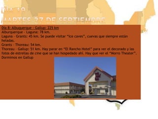 Día 19martes 27 de septiembreDía 8: Albuquerque - Gallup: 225 kmAlburquerque – Laguna: 78 km.Laguna – Grants: 45 km. Se puede visitar “Ice caves”, cuevas que siempre están heladas.Grants – Thoreau: 54 km.Thoreau – Gallup: 51 km. Hay parar en “El Rancho Hotel” para ver el decorado y las fotos de estrellas de cine que se han hospedado ahí. Hay que ver el “Morro Theater”.Dormimos en Gallup