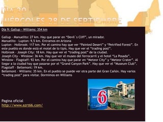 Día 20miércoles 28 de septiembreDía 9: Gallup - Williams: 354 kmGallup – Manuelito: 27 km. Hay que parar en “Devil´s Cliff”, un mirador.Manuelito – Lupton: 9,5 km. Entramos en ArizonaLupton – Holbrook: 117 km. Por el camino hay que ver “PaintedDesert” y “PetrifiedForest”. En este pueblo es donde está el motel de lo tipis. Hay que ver el “trading post”.Holbrook – Joseph City: 18 km. Hay que ver el “trading post” de la ciudad.Joseph City – Winslow: 36 km. Hay que ver el museo del ferrocarril y el hotel “La Posada”.Winslow – Flagstaff: 92 km. Por el camino hay que parar en “Meteor City” y “MeteorCrater”. Al llegar a la ciudad hay que pasarse por el “Grand Canyon Park”. Hay que ver el “Museum Club”.Flagstaff – Bellemont: 19 km.Bellemont – Williams: 35 km. En el pueblo se puede ver otra parte del Gran Cañón. Hay varios “trading post” paravisitar. Dormimos en WilliamsPaginaoficialhttp://www.azrt66.com/