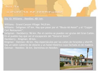 Dia 21jueves 29 de septiembreDía 10: Williams – Needles: 481 km.Williams – Grand CanyonVillage: 94,8 km.Williams – Saligman: 67 km. Hay que pasar por el “Route 66 Motel” y el “CopperCart Restaurant”.Saligman – Hackberry: 96 km. Por el camino se pueden ver grutas del Gran Cañón. En el pueblo hay que ver el escaparate del “General Store”.Hackberry – Kingman: 40 km.Kingman – Oatman: 46 km. Hay espectáculos por las calles de forajidos y sheriff, hay un salón cubierto de dolares y un hotel histórico cuya fachada es de madera.Oatman – Needles: 36 km. Dormimos en Needles