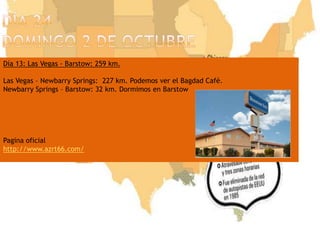 Día 24domingo 2 de octubreDía 13: Las Vegas - Barstow: 259 km.Las Vegas – Newbarry Springs:  227 km. Podemos ver el Bagdad Café.  Newbarry Springs – Barstow: 32 km. Dormimos en BarstowPagina oficialhttp://www.azrt66.com/